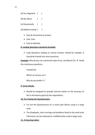 53
(a) Yes, Regularly ( )
(b) No, Never ( )
(c) Occasionally ( )
(d) Seldom (rarely) ( )
 Easy & Convenient to answer.
 Save Time.
 Easy to tabulate.
8. Leading Questions should be Avoided:
 Long Questions leading to several answers should be avoided. It
should be framed into short questions.
Example: Why do you use a particular type of car, say Maruti Car,  Avoid
this continuous questions.
Instead ask,
Which car do you use ?
Why do you prefer it ?
9. Cross Checks:
 Should be designed to provide internal checks on the accuracy of
the in formations given by the respondents.
10. Pre-Testing the Questionnaire:
 Try out the Questionnaire on a small scale before using in a large
scale.
 The drawbacks, short comings and problems faced in the small scale
informants can be improved or modified when used in large scale.
11. A Covering Letter:
 