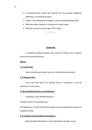 54
 A Covering Letter should be enclosed for the purpose regarding
definitions, concepts & purpose.
 Attach a self addressed envelope in case of mailed questionnaire.
 Mentions about Awards or incentives for quick reply.
 Promise to send a survey copy of the report.
--------------
SAMPLING
A carefully designed sample may actually be better than a poorly
planned and executed census.
Merits:
1. It saves time:
Saves time because fewer items are collected and processed.
2. It Reduces Cost:
Since only few items are studied, there is reduction in cost &
reduction in man power.
3. More Reliable Results can be Obtained:
Sampling is more Reliable because
(i) fewer chance of sampling error.
(ii) Experience, Trained & Technical people can be employed to process &
analyze the data.
4. It provides more detailed in formations:-
More detailed information can be obtained by sample survey.
 