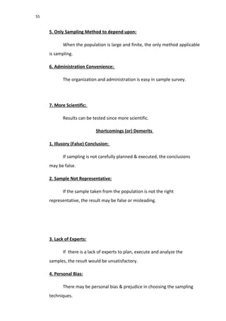 55
5. Only Sampling Method to depend upon:
When the population is large and finite, the only method applicable
is sampling.
6. Administration Convenience:
The organization and administration is easy in sample survey.
7. More Scientific:
Results can be tested since more scientific.
Shortcomings (or) Demerits
1. Illusory (False) Conclusion:
If sampling is not carefully planned & executed, the conclusions
may be false.
2. Sample Not Representative:
If the sample taken from the population is not the right
representative, the result may be false or misleading.
3. Lack of Experts:
If there is a lack of experts to plan, execute and analyze the
samples, the result would be unsatisfactory.
4. Personal Bias:
There may be personal bias & prejudice in choosing the sampling
techniques.
 