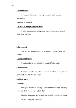 56
5. Size of Sample:
If the size of the sample is not appropriate, it leads to untrue
conclusions.
Essentials of Sampling:
1. It must be the right representative:
The Sample selected should process the similar characteristics of
the original universe.
2. Homogeneity:
Selected samples should be homogenous with the samples & the
universe.
3. Adequate Samples:
A good number of items should be included for the study.
4. Optimization:
A proper size of sample should be maintained to have optimized
results in terms of cost & efficiency.
Statistical Laws:
Induction:
The logical process of drawing a general conclusion from the study
of representative items is called Induction.
Sampling is based on two fundamental principles of Statistics theory
(i) Law of Statistical Regularity
 