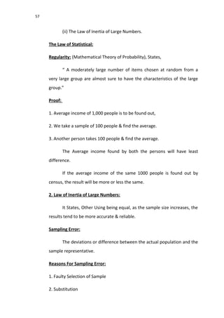57
(ii) The Law of Inertia of Large Numbers.
The Law of Statistical:
Regularity: (Mathematical Theory of Probability), States,
“ A moderately large number of items chosen at random from a
very large group are almost sure to have the characteristics of the large
group.”
Proof:
1. Average income of 1,000 people is to be found out,
2. We take a sample of 100 people & find the average.
3. Another person takes 100 people & find the average.
The Average income found by both the persons will have least
difference.
If the average income of the same 1000 people is found out by
census, the result will be more or less the same.
2. Law of Inertia of Large Numbers:
It States, Other Using being equal, as the sample size increases, the
results tend to be more accurate & reliable.
Sampling Error:
The deviations or difference between the actual population and the
sample representative.
Reasons For Sampling Error:
1. Faulty Selection of Sample
2. Substitution
 