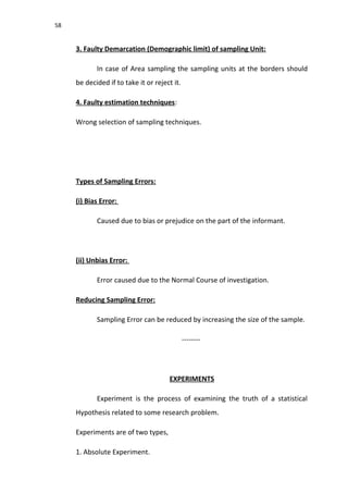 58
3. Faulty Demarcation (Demographic limit) of sampling Unit:
In case of Area sampling the sampling units at the borders should
be decided if to take it or reject it.
4. Faulty estimation techniques:
Wrong selection of sampling techniques.
Types of Sampling Errors:
(i) Bias Error:
Caused due to bias or prejudice on the part of the informant.
(ii) Unbias Error:
Error caused due to the Normal Course of investigation.
Reducing Sampling Error:
Sampling Error can be reduced by increasing the size of the sample.
--------
EXPERIMENTS
Experiment is the process of examining the truth of a statistical
Hypothesis related to some research problem.
Experiments are of two types,
1. Absolute Experiment.
 