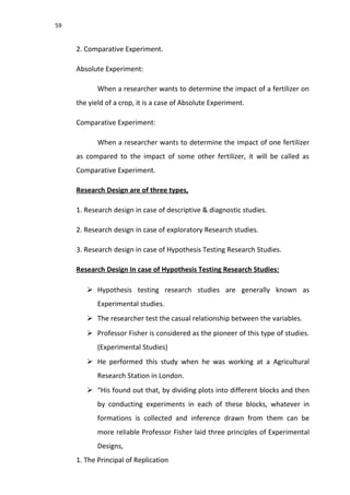 59
2. Comparative Experiment.
Absolute Experiment:
When a researcher wants to determine the impact of a fertilizer on
the yield of a crop, it is a case of Absolute Experiment.
Comparative Experiment:
When a researcher wants to determine the impact of one fertilizer
as compared to the impact of some other fertilizer, it will be called as
Comparative Experiment.
Research Design are of three types,
1. Research design in case of descriptive & diagnostic studies.
2. Research design in case of exploratory Research studies.
3. Research design in case of Hypothesis Testing Research Studies.
Research Design In case of Hypothesis Testing Research Studies:
 Hypothesis testing research studies are generally known as
Experimental studies.
 The researcher test the casual relationship between the variables.
 Professor Fisher is considered as the pioneer of this type of studies.
(Experimental Studies)
 He performed this study when he was working at a Agricultural
Research Station in London.
 “His found out that, by dividing plots into different blocks and then
by conducting experiments in each of these blocks, whatever in
formations is collected and inference drawn from them can be
more reliable Professor Fisher laid three principles of Experimental
Designs,
1. The Principal of Replication
 