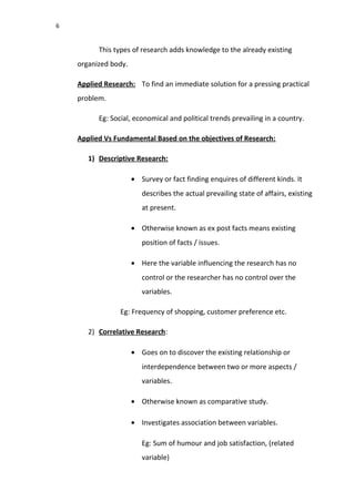 6
This types of research adds knowledge to the already existing
organized body.
Applied Research: To find an immediate solution for a pressing practical
problem.
Eg: Social, economical and political trends prevailing in a country.
Applied Vs Fundamental Based on the objectives of Research:
1) Descriptive Research:
• Survey or fact finding enquires of different kinds. It
describes the actual prevailing state of affairs, existing
at present.
• Otherwise known as ex post facts means existing
position of facts / issues.
• Here the variable influencing the research has no
control or the researcher has no control over the
variables.
Eg: Frequency of shopping, customer preference etc.
2) Correlative Research:
• Goes on to discover the existing relationship or
interdependence between two or more aspects /
variables.
• Otherwise known as comparative study.
• Investigates association between variables.
Eg: Sum of humour and job satisfaction, (related
variable)
 