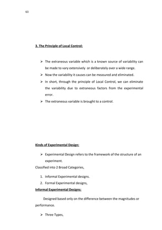 63
3. The Principle of Local Control:
 The extraneous variable which is a known source of variability can
be made to vary extensively or deliberately over a wide range.
 Now the variability it causes can be measured and eliminated.
 In short, through the principle of Local Control, we can eliminate
the variability due to extraneous factors from the experimental
error.
 The extraneous variable is brought to a control.
Kinds of Experimental Design:
 Experimental Design refers to the framework of the structure of an
experiment.
Classified into 2 Broad Categories,
1. Informal Experimental designs.
2. Formal Experimental designs,
Informal Experimental Designs:
Designed based only on the difference between the magnitudes or
performance.
 Three Types,
 