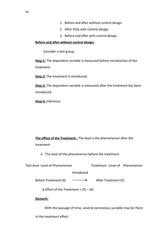 64
1. Before and after without control design.
2. After Only with Control design.
3. Before and after with control design.
Before and after without control design:
Consider a test group,
Step.1: The dependent variable is measured before introduction of the
treatment.
Step.2: The treatment is introduced.
Step.3: The dependent variable is measured after the treatment has been
introduced.
Step.4: Inference:
The effect of the Treatment : The level o the phenomenon after the
treatment.
 The level of the phenomenon before the treatment.
Test Area Level of Phenomenon Treatment Level of Phenomenon
Introduced
Before Treatment (X) After Treatment (Y)
þ Effect of the Treatment = (Y) – (X)
Demerit:
With the passage of time, several extraneous variable may be there
in the treatment effect.
 
