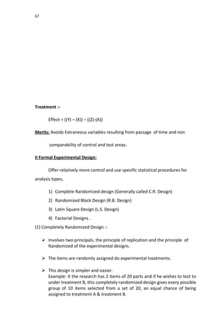 67
Treatment :-
Effect = ((Y) – (X)) – ((Z)-(A))
Merits: Avoids Extraneous variables resulting from passage of time and non
comparability of control and test areas.
II Formal Experimental Design:
Offer relatively more control and use specific statistical procedures for
analysis types,
1) Complete Randomized design (Generally called C.R. Design)
2) Randomized Block Design (R.B. Design)
3) Latin Square Design (L.S. Design)
4) Factorial Designs .
(1) Completely Randomized Design :-
 Involves two principals, the principle of replication and the principle of
Randomized of the experimental designs.
 The items are randomly assigned do experimental treatments.
 This design is simpler and easier.
Example: It the research has 2 items of 20 parts and if he wishes to test to
under treatment B, this completely randomized design gives every possible
group of 10 items selected from a set of 20, an equal chance of being
assigned to treatment A & treatment B.
 