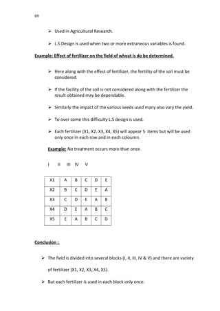 69
 Used in Agricultural Research.
 L.S Design is used when two or more extraneous variables is found.
Example: Effect of fertilizer on the field of wheat is do be determined.
 Here along with the effect of fertilizer, the fertility of the soil must be
considered.
 If the facility of the soil is not considered along with the fertilizer the
result obtained may be dependable.
 Similarly the impact of the various seeds used many also vary the yield.
 To over come this difficulty L.S design is used.
 Each fertilizer (X1, X2, X3, X4, X5) will appear 5 items but will be used
only once in each row and in each coloumn.
Example: No treatment occurs more than once.
I II III IV V
X1 A B C D E
X2 B C D E A
X3 C D E A B
X4 D E A B C
X5 E A B C D
Conclusion :
 The field is divided into several blocks (I, II, III, IV & V) and there are variety
of fertilizer (X1, X2, X3, X4, X5).
 But each fertilizer is used in each block only once.
 