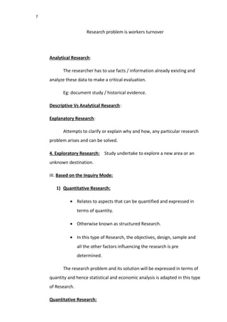 7
Research problem is workers turnover
Analytical Research:
The researcher has to use facts / information already existing and
analyze these data to make a critical evaluation.
Eg: document study / historical evidence.
Descriptive Vs Analytical Research:
Explanatory Research:
Attempts to clarify or explain why and how, any particular research
problem arises and can be solved.
4. Exploratory Research: Study undertake to explore a new area or an
unknown destination.
III. Based on the Inquiry Mode:
1) Quantitative Research:
• Relates to aspects that can be quantified and expressed in
terms of quantity.
• Otherwise known as structured Research.
• In this type of Research, the objectives, design, sample and
all the other factors influencing the research is pre
determined.
The research problem and its solution will be expressed in terms of
quantity and hence statistical and economic analysis is adapted in this type
of Research.
Quantitative Research:
 
