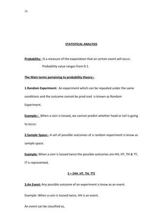 73
STATISTICAL ANALYSIS
Probability: IS a measure of the expectation that an certain event will occur.
Probability value ranges from 0-1.
The Main terms pertaining to probability theory:-
1.Random Experiment: An experiment which can be repeated under the same
conditions and the outcome cannot be prod iced is known as Random
Experiment.
Example:- When a coin is tossed, we cannot predict whether head or tail is going
to occur.
2.Sample Space:- A set of possible outcomes of a random experiment is know as
sample space.
Example: When a coin is tossed twice the possible outcomes are HH, HT, TH & TT,
IT is represented,
S = (HH, HT, TH, TT)
3.An Event: Any possible outcome of an experiment is know as an event.
Example: When a coin is tossed twice, HH is an event.
An event can be classified as,
 