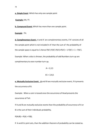 74
a. Simple Event: Which has only one sample point
Example: HH, TT.
b. Compound Event: Which has more than one sample point.
Example : TH.
d. Complimentary Event : A and A’ are complementary events, if A’ consists of all
the sample point which is not included in A’ than the sum of the probability of
the sample space is equal to 1.Hence P(A’)-P(A’) P(A’)+P(A’) = 1 P(A’) = 1 – P(A’).
Example: When a dice is thrown, the probability of odd Numbers turn up are
complimentary to even number turn up.
A = 1,3,5
A1 = 2,4,6
e. Mutually Exclusive Event: A and B two mutually exclusive event, if A prevents
the occurrence of B.
Example: When a coin is tossed once the occurrence of Head prevents the
occurrence of Tail.
If A and B are mutually exclusive events than the probability of occurrence of A or
B is the sum of their individuals probability.
P(AUB) = P(A) + P(B).
If A and B is joint sets, than the addition theorem of probability can be stated as.
 