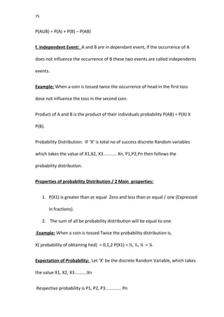 75
P(AUB) = P(A) + P(B) – P(AB)
f. Independent Event: A and B are in dependant event, if the occurrence of A
does not influence the occurrence of B these two events are called independents
events.
Example: When a coin is tossed twice the occurrence of head in the first toss
dose not influence the toss in the second coin.
Product of A and B is the product of their individuals probability P(AB) = P(A) X
P(B).
Probability Distribution: IF ‘X’ is total no of success discrete Random variables
which takes the value of X1,X2, X3........... Xn, P1,P2,Pn then follows the
probability distribution.
Properties of probability Distribution / 2 Main properties:
1. P(X1) is greater than or equal Zero and less than or equal / one (Expressed
in fractions).
2. The sum of all be probability distribution will be equal to one.
Example: When a coin is tossed Twice the probability distribution is,
X( probability of obtaining hed) = 0,1,2 P(X1) = ¼, ½, ¼ = ¼.
Expectation of Probability: Let ‘X’ be the discrete Random Variable, which takes
the value X1, X2, X3..........Xn
Respective probability is P1, P2, P3 ............ Pn
 