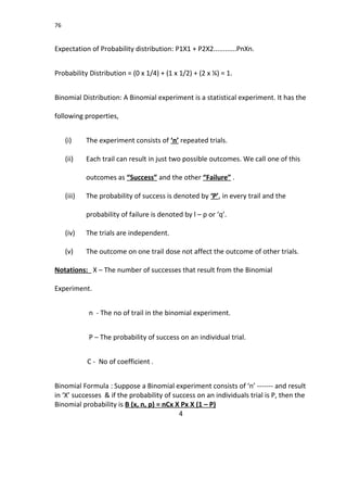 76
Expectation of Probability distribution: P1X1 + P2X2............PnXn.
Probability Distribution = (0 x 1/4) + (1 x 1/2) + (2 x ¼) = 1.
Binomial Distribution: A Binomial experiment is a statistical experiment. It has the
following properties,
(i) The experiment consists of ‘n’ repeated trials.
(ii) Each trail can result in just two possible outcomes. We call one of this
outcomes as “Success” and the other “Failure” .
(iii) The probability of success is denoted by ‘P’, in every trail and the
probability of failure is denoted by l – p or ‘q’.
(iv) The trials are independent.
(v) The outcome on one trail dose not affect the outcome of other trials.
Notations: X – The number of successes that result from the Binomial
Experiment.
n - The no of trail in the binomial experiment.
P – The probability of success on an individual trial.
C - No of coefficient .
Binomial Formula : Suppose a Binomial experiment consists of ‘n’ ------- and result
in ‘X’ successes & if the probability of success on an individuals trial is P, then the
Binomial probability is B (x, n, p) = nCx X Px X (1 – P)
4
 