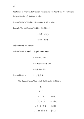 77
Coefficient of Binomial Distribution: The binomial coefficients are the coefficients
in the expansion of two terms (x + 1)n.
The coefficient of xr in (x+1)n is denoted by nCr or (n/r).
Example: The coefficient of (x+1)2 = (x+1) (x+1)
= 1x2 + x +x+1
= 1x2 + 2x +1
The Confidents are = 1+2+1
The coefficient of (x+1)3 = (x+1) (x+1) (x+1)
= (x2+2x+1) (x+1)
= x3 + x2 +2x2 +2x +x+1
= x3 + 3x2 +3x +1
The Coefficient is = 1. 3 .3 1
The “Pascal triangle” lists out all the Binomial Coefficient.
1
1 1
1 2 1 (x+1)2
1 3 3 1 (x+1)3
1 4 6 4 1 (x+1)4
1 5 10 10 5 1 (x+1) 5
 