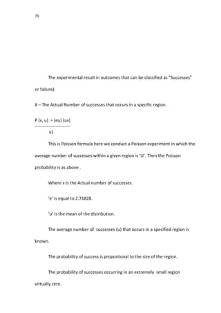 79
The experimental result in outcomes that can be classified as “Successes”
or failure).
X – The Actual Number of successes that occurs in a specific region.
P (x, u) = (eu) (ux)
------------------------
x1
This is Poisson formula here we conduct a Poisson experiment in which the
average number of successes within a given region is ‘U’. Then the Poisson
probability is as above .
Where x is the Actual number of successes.
‘e’ is equal to 2.71828.
‘u’ is the mean of the distribution.
The average number of successes (u) that occurs in a specified region is
known.
The probability of success is proportional to the size of the region.
The probability of successes occurring in an extremely small region
virtually zero.
 