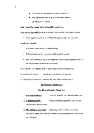 8
• Otherwise known as unstructured research.
• The aspects related to quality / kind or texture.
Eg: Behaviour science
Apart from the above, other types of Research are,
Conceptual Research: Research related to some abstract idea or theory
• Used by philosophers or thinkers for developing new concepts.
Empirical research
(based on experiments or experience)
• Otherwise known as experimental type of Research.
• The result obtained by adapting Empirical Research is considered to
be most powerful (evidence enclosed)
Based on the time consumed to complete a particular research,
a) one time Research: restricted to a single time period.
b) Longitudinal Research: Conducted over several time period.
Qualities of a Researcher
Top 10 qualities of a Researcher
1) Ananalytical mind: Constant analysis on a variety of factors.
2) A people person : For respondents to get the best out of
interviews / focus groups.
3) The ability to stay calm: especially when you have pressing
deadlines. Keep well focused and think logically there will always be
an end point.
 