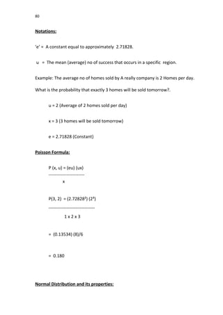 80
Notations:
‘e’ = A constant equal to approximately 2.71828.
u = The mean (average) no of success that occurs in a specific region.
Example: The average no of homes sold by A really company is 2 Homes per day.
What is the probability that exactly 3 homes will be sold tomorrow?.
u = 2 (Average of 2 homes sold per day)
x = 3 (3 homes will be sold tomorrow)
e = 2.71828 (Constant)
Poisson Formula:
P (x, u) = (eu) (ux)
------------------------
x
P(3, 2) = (2.72828²) (2³)
-------------------------------
1 x 2 x 3
= (0.13534) (8)/6
= 0.180
Normal Distribution and its properties:
 