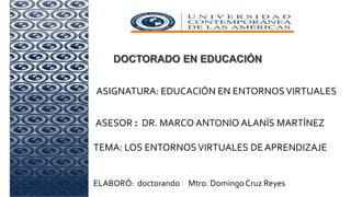 ASIGNATURA: EDUCACIÓN EN ENTORNOSVIRTUALES
ASESOR : DR. MARCO ANTONIO ALANÍS MARTÍNEZ
TEMA: LOS ENTORNOS VIRTUALES DE APRENDIZAJE
OS
ELABORÓ: doctorando Mtro. Domingo Cruz Reyes
 