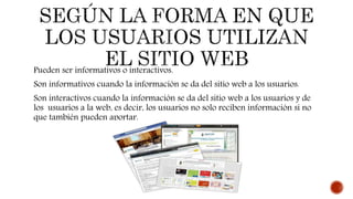 Pueden ser informativos o interactivos.
Son informativos cuando la información se da del sitio web a los usuarios.
Son interactivos cuando la información se da del sitio web a los usuarios y de
los usuarios a la web, es decir, los usuarios no solo reciben información si no
que también pueden aportar.
 
