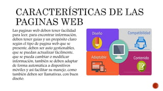 Las paginas web deben tener facilidad
para leer, para encontrar información,
deben tener guías y un propósito claro
según el tipo de pagina web que se
presente, deben ser auto gestionables,
que se puedan actualizar fácilmente,
que se pueda cambiar o modificar
información, también se deben adaptar
de forma automática a dispositivos
móviles y así facilitar su manejo, como
también deben ser llamativas, con buen
diseño.
 