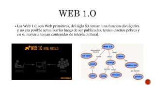  Las Web 1.0, son Web primitivas, del siglo XX tenían una función divulgativa
y no era posible actualizarlas luego de ser publicadas, tenían diseños pobres y
en su mayoría tenían contenidos de interés cultural.
 