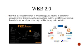  Las Web 2.o se desarrollo en el presente siglo, su objetivo es compartir
conocimiento y tiene mejores herramientas y mejores servidores, es también
llamada la red social, pues trae blogs, wikis, foros y redes sociales.
 
