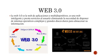  La web 3.0 es la web de aplicaciones y multidispositivos, es una web
inteligente y presta servicios al usuario eliminando la necesidad de disponer
de sistemas operativos complejos y grandes discos duros para almacenar su
información.
 