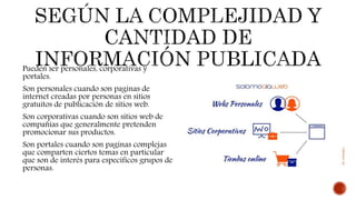 Pueden ser personales, corporativas y
portales.
Son personales cuando son paginas de
internet creadas por personas en sitios
gratuitos de publicación de sitios web.
Son corporativas cuando son sitios web de
compañías que generalmente pretenden
promocionar sus productos.
Son portales cuando son paginas complejas
que comparten ciertos temas en particular
que son de interés para específicos grupos de
personas.
 