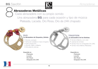 10
Disponible en
Plateado
Lacado
Oro Rosa
Chapado Oro 24K
Disponible en
Plateado
Lacado
Oro Rosa
Chapado Oro 24K
Made in France
8 Plateada, Lacada, Oro Rosa, Oro de 24K chapado
Una abrazadera BG para cada ocasión y tipo de música
Abrazaderas Metálicas
Cada abrazadera con su propio sonido
TRADITION
La abrazadera de los Solistas
DUO
La abrazadera de Orquesta y Solista
• Sonido centrado
• Afinación estable en todo el registro
• Gran proyección.
• Sonido cálido y brillante
• Articulación precisa
• Sonido brillante y con color
• Libertad de emisión
• Sonido mas rico (Chapadas Oro 24K)
• Sonido más brillante (Plateadas)
BG Saxofón Abrazaderas
 