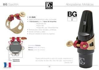11
• Abrazadera flotante
• Menos puntos de contacto
• Menos puntos de contacto
• BG DUO
• Sujeta perfectamente la caña y la boquilla
• 1 Abrazadera para 3 tipos de boquillas
• Clarinete Sib
• Saxo Alto
• Saxo Alto Jazz (Pasta/Ebonita)
• Perfecta para cañas naturales y sintéticas
• Sonido centrado y cálido
• Afinación estable en todos los registros
BG Saxofón Abrazaderas Metálicas
Made in France
“Sujeta perfectamente la caña a la boquilla, adaptándose a
las boquillas de Saxo Alto, Saxo Alto Jazz -caucho/pasta y
Clarinete Sib”
 