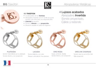 12
Sondo brillante y con color
Ataque y articulación muy precisos
Sonido más brillante por su plateado
Sonido directo y con proyección
Sonido más rico por el Oro 24K
Más proyección
4 Lujosos acabados
Abrazadera Invertida
Sonido proyectado,
Cálido y redondo
BG TRADITION
• La abrazadera de los Solistas
• Abrazadera invertida con el tornillo de ajuste
opuesto a la caña para una respuesta libre
• Libertad de emisión
• Sonido y directo y con proyección
• Afinación estable en todos los registros
BG Saxofón Abrazaderas Metálicas
Made in France
PLATEADA LACADA ORO ROSA ORO 24K CHAPADO
Suave, profundo, flexible
Sonido directo y con proyección
 