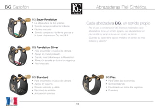 14
Por el uso y combinación de diversos materiales cada
abrazadera tiene un sonido propio. Las abrazaderas en
piel sintéticas proporcionan un sonido redondo.
Cuando su base tiene apoyo metálico el sonido es mas
brillante y abierto“
Cada abrazadera BG, un sonido propio
BG Flex
• Para todas las economías
• Sonido redondo
• Equilibrado en todos los registros
• Duradera
BG Standard
• Para ensemble y música de cámara
• Apoyo en caucho
• Sonido redondo y cálido
• Facilidad de emisión
• Articulación precisa
BG Revelation Silver
• Para ensemble y música de cámara
• Apoyo en metal plateado
• Sonido mas brillante que la Revelation
• Afinación estable en todos los registros
• Fácil staccato
BG Super Revelation
• La abrazadera de los solistas
• Sonido excepcionalmente brillante
• Fáciles staccato
• Sonido compacto y brillante gracias a
la base chapada en Oro de 24 K
BG Saxofón Abrazaderas Piel Sintética
Made in France
 