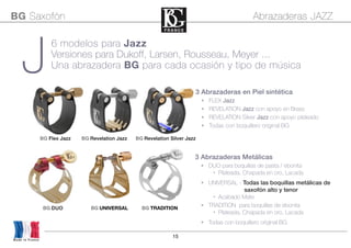 15
3 Abrazaderas en Piel sintética
• FLEX Jazz
• REVELATION Jazz con apoyo en Brass
• REVELATION Silver Jazz con apoyo plateado
• Todas con boquillero original BG
BG Flex Jazz BG Revelation Jazz BG Revelation Silver Jazz
BG Saxofón Abrazaderas JAZZ
Made in France
J
BG DUO BG UNIVERSAL BG TRADITION
6 modelos para Jazz
Versiones para Dukoff, Larsen, Rousseau, Meyer ...
Una abrazadera BG para cada ocasión y tipo de música
3 Abrazaderas Metálicas
• DUO para boquillas de pasta / ebonita
• Plateada, Chapada en oro, Lacada
• UNIVERSAL - Todas las boquillas metálicas de
saxofón alto y tenor
• Acabado Mate
• TRADITION para boquillas de ebonita
• Plateada, Chapada en oro, Lacada
• Todas con boquillero original BG
 