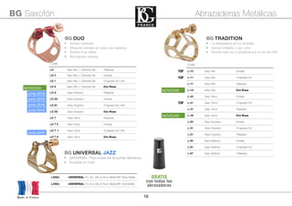 16
BG DUO
• Sonido centrado
• Afinación estable en todos los registros
• Sonido muy cálido
• Articulación precisa.
Code
LD Saxo Alto + Clarinete Sib Plateada
LD 0 Saxo Alto + Clarinete Sib Dorada
LD 1 Saxo Alto + Clarinete Sib Chapada Oro 24K
LD 9 Saxo Alto + Clarinete Sib Oro Rosa
LD S Saxo Soprano Plateada
LD S0 Saxo Soprano Dorada
LD S1 Saxo Soprano Chapada Oro 24K
LD S9 Saxo Soprano Oro Rosa
LD T Saxo Tenor Plateada
LD T 0 Saxo Tenor Dorada
LD T 1 Saxo Tenor Chapada Oro 24K
LD T 9 Saxo Tenor Oro Rosa
Code
TOP L-10 Saxo Alto Dorada
TOP L-11 Saxo Alto Chapada Oro
L-17 Saxo Alto Plateada
L-19 Saxo Alto Oro Rosa
L-40 Saxo Tenor Dorada
TOP L-41 Saxo Tenor Chapada Oro
L-47 Saxo Tenor Plateada
L-49 Saxo Tenor Oro Rosa
L-50 Saxo Soprano Dorada
L-51 Saxo Soprano Chapada Oro
L-57 Saxo Soprano Plateada
L-60 Saxo Barítono Dorada
L-61 Saxo Barítono Chapada Oro
L-67 Saxo Barítono PlateadaSaxo Barítono Plateada
BG Saxofón Abrazaderas Metálicas
Made in France
NOVEDAD
Junio 2016
NOVEDAD
L28MJ UNIVERSAL fits ALL Alto & Tenor Metal MP. Silver Matte
L29MJ UNIVERSAL fits ALL Alto & Tenor Metal MP. Gold Matte
BG UNIVERSAL JAZZ
• UNIVERSAL: Para todas las boquillas Metálicas
• Acabada an mate
Junio 2016
Junio 2016
Junio 2016
Junio 2016
NOVEDAD
BG TRADITION
• La abrazadera de los Solistas
• Sonido brillante y con color
• Sonido mas rico y proyecta por el oro de 24K
GRATIS
con todas las
abrazaderas
 