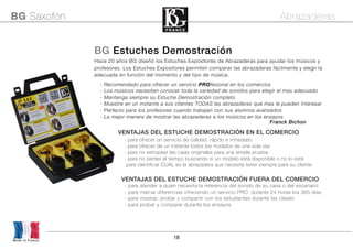 18
Made in France
BG Saxofón Abrazaderas
BG Estuches Demostración
Hace 20 años BG diseñó los Estuches Expositores de Abrazaderas para ayudar los músicos y
profesores. Los Estuches Expositores permiten comparar las abrazaderas fácilmente y elegir la
adecuada en función del momento y del tipo de música.
- Recomendado para ofrecer un servicio PROfesional en los comercios
- Los músicos necesitan conocer toda la variedad de sonidos para elegir el mas adecuado
- Mantenga siempre su Estuche Demostración completo
- Muestre en un instante a sus clientes TODAS las abrazaderas que mas le pueden interesar
- Perfecto para los profesores cuando trabajan con sus alumnos avanzados
- La mejor manera de mostrar las abrazaderas a los músicos en los ensayos
VENTAJAS DEL ESTUCHE DEMOSTRACIÓN EN EL COMERCIO
- para ofrecer un servicio de calidad, rápido e inmediato
- para ofrecer de un instante todos los modelos de una sola vez
- para no estropear las cajas originales para una simple prueba
- para no perder el tiempo buscando si un modelo está disponible o no lo está
para identificar CUAL es la abrazadera que necesita tener siempre para su cliente
VENTAJAS DEL ESTUCHE DEMOSTRACIÓN FUERA DEL COMERCIO
- para atender a quien necesita la referencia del sonido de su casa o del escenario
- para marcar diferencias ofreciendo un servicio PRO durante 24 horas los 365 días
- para mostrar, probar y compartir con los estudiantes durante las clases
- para probar y comparar durante los ensayos
 Franck Bichon
 