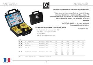 19
Made in France
BG Saxofón Abrazaderas
CodeCodeCodeCodeCodeCodeCodeCodeCode
DCL JAT Alto & Tenor Sax Jazz Abrazaderas + A80S + A80L L10 LFA L24RJ L28MJ L29MJ LD
DCL SA Alto Sax Abrazaderas + A80S L12 LFA L12SR L10 L11 LD1
DCL SS Soprano Sax Abrazaderas + A80S L14 LFS L14SR L50 L51 L57
DCL ST Tenor Sax Abrazaderas + A80L L13 LFT L13SR L40 L41 LDT1
DCL JXL Jazz Todas las Abrazaderas Abrazaderas + A80S + A80L
LFJ4
LFS
LD
L12RSJ
L10
L28MJ
LFJ6
LFA
LD0
L12
L40
L29MJ
LFJ7
LFT
LDT
L21RJ
L50
LD1
LFJ9
LFSB
LDT0
L24RJ
L60
LDT1
DCL E Estuche vacío con foam Capacidad: 6 abrazaderas
“La mejor abrazadera es la que mejor se adapta a usted”
“ BG DEMO CASES .... su mejor asistente.
No solo palabras sino hechos
Franck Bichon
" Para un genuino servicio profesional, recomiendo que
mantengan 2 Estuches expositores de Saxo Alto y 2 de
Clarinete para utilizar uno de ellos en nuestra empresa y el otro
para pruebas en el exterior con profesores, músicos o
escuelas"
BG ESTUCHES “DEMO” ABRAZADERAS
- Su mejor asistente para promover BG
- Evita daños a las cajas de cartón
- Sin boquilleros.
- Solo las abrazaderas de prueba
 