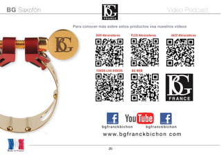 20
Para conocer más sobre estos productos vea nuestros vídeos
Made in France
BG Saxofón Video Podcast
bgfranckbichon bgfranckbichon
www.bgfranckbich on com
TODOS LOS VIDEOS BG WEB
DUO Abrazaderas FLEX Abrazaderas JAZZ Abrazaderas
 