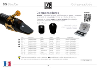 21
Code Instrumento Color Tamaño Grosor Empaquetado
TOP A-10 S Clarinete + saxo Negro Pequeño 0,8 mm 1 bolsa = 6 unidades
TOP A-10 L Clarinete + saxo Negro Grande 0,8 mm 1 bolsa = 6 unidades
TOP A-11 S Clarinete + saxo Transparente Pequeño 0,4 mm 1 bolsa = 6 unidades
TOP A-11 L Clarinete + saxo Transparente Grande 0,4 mm 1 bolsa = 6 unidades
TOP A-12 L Clarinete + saxo Transparente Grande 0,9 mm 1 bolsa = 6 unidades
A-10 LB Clarinete + saxo Negro Grande 0,8 mm 1 caja = 48 unidades
A-11 LB Clarinete + saxo Transparente Grande 0,4 mm 1 caja = 48 unidades
A-10 SB Clarinete + saxo Negro Pequeño 0,8 mm 1 caja = 48 unidades
A-11 SB Clarinete + saxo Transparente Pequeño 0,4 mm 1 caja = 48 unidades
Limpie bien la boquilla antes de colocar la almohadilla. BG recomienda solo el empleo de jabón neutro,agua y un
paño suave como la microfibra pero no alcohol para no dañar ni alterar el caucho de la boquilla
MP CUSHIONS
Protege a la boquilla de daños provocados por los dientes e incrementa
la sensación de comodidad al eliminar las molestas vibraciones.
Realizadas en material suave y de larga duración. Disponibles en
3 espesores, 2 tamaños, 2 diseños y 2 colores.
Made in France
BG Saxofón Compensadores
TOP WORLD
Compensadores
A10 S A10 L
Made in France
Las Almohadillas a granel se
entregan en una caja de plástico
reutilizable y multiuso
 