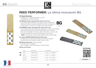 22
BG Reed Performer:
• Realizado en material patentado por BG
• Reutilizable en distintas cañas 
En MALAS cañas naturales BG Reed Performer:
• Las mejora de tal manera que puede usarse normalmente
• Elimina los falsos sonidos característicos de una mala caña
• Proporciona un sonido muy cálido a las cañas blandas
En BUENAS cañas naturales BG Reed Performer:
• Da consistencia a las cañas finas dándoles un sonido más estable
• Aumenta la vida útil de la caña duplicándola como mínimo
• Muy recomendable en buenas cañas al final de su ciclo de vida
• Ayuda a guardar las mejores cañas para los conciertos
Nota: En una buena caña puede esperar hasta que esta falle
En cañas SINTÉTICAS BG Reed Performer:
• Proporciona un sonido mas redondo en todo el registro
• Ayuda a que la abrazadera sujete mejor la caña
BG Reed Performer está disponible
• En bolsa de 3 unidades
• En 2 tamaños: Clarinete Bb/Eb y Clarinete Bajo
Hecho en Francia
Code Instrumento Empaquetado
TOP A80 L Clarinete Bajo 1 bolsa = 3 unidades
TOP A80 S Clarinete Sib 1 bolsa = 3 unidades
A80 LB Clarinete Bajo 1 caja = 48 unidades
A80 SB Clarinete Sib 1 caja = 48 unidades
REED PERFORMER
BG Saxofón Reed Performer
TOP WORLD
REED PERFORMER: La última innovación BG
Made in France
 