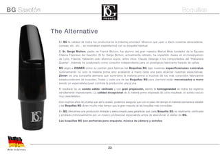 23
The Alternative
En BG la calidad de todos los productos es la máxima prioridad. Músicos que usan a diario nuestras abrazaderas,
correas, etc, etc... se mostraban insatisfechos con su boquilla habitual.
El Sr. Serge Bichon, padre de Franck Bichon, fue alumno del gran maestro Marcel Mule fundador de la Escuela
Clásica Francesa del Saxofón. El Sr. Serge Bichon, actualmente retirado, ha impartido clases en el conservatorio
de Lyon, Francia, habiendo sido alumnos suyos, entre otros, Claude Delange o los componentes del “Habanera
Quartet”. Además ha colaborado como consultor independiente para un prestigioso fabricante francés de cañas.
BG eligió a ZINNER como su partner para fabricar las Boquillas BG bajo nuestras especificaciones concretas
suministrando no solo la materia prima sino acabando a mano cada una para alcanzar nuestras expectativas.
Zinner es una compañía alemana que suministra la materia prima a muchos de los más conocidos fabricantes
estadounidenses de boquillas. Todas y cada una de las Boquillas BG para clarinete están mecanizadas a mano
siendo un especialista quien controla la producción una a una.
El resultado es un sonido cálido, centrado y con gran proyección, siendo la homogeneidad en todos los registros
sencillamente impresionante. La calidad excepcional de la materia prima empleada da como resultado un sonido oscuro
muy característico.
Con muchos años de prueba que así lo avalan, podemos asegurar que con el paso del tiempo el material permanece estable
y las Boquillas BG duran mucho más tiempo que la gran mayoría de las boquillas más conocidas.
En BG ofrecemos una producción limitada y seleccionada para garantizar que cada Boquilla BG es realmente verificada
y probada individualmente por un músico profesional especialista antes de abandonar el atelier de BG.
Las boquillas BG son perfectas para orquesta, música de cámara y solistas
Made in Germany
BG Saxofón Boquillas
 
