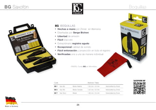 24
Code Abertura / Tabla
SB 1 Sax Alto Medio-Abierta 1,60 mm / 22 mm Handcrafted by Zinner
SB 2 Sax Alto Medio-Cerrada 1,55 mm / 22 mm Handcrafted by Zinner
SB T Sax Tenor Media 1,96 mm / 24 mm Handcrafted by Zinner
BG BOQUILLAS
• Hechas a mano por Zinner en Alemania
• Diseñadas por Serge Bichon
• Libertad de emisión
• Fácil staccato
• Extraordinario registro agudo
• Excepcional calidad de sonido
• Fácil entonación y proyección en todo el registro
• Verificadas una a una de manera individual
Made in Germany
BG Saxofón Boquillas
GRATIS: Funda BG en Microfibra
SAXOPHONE MP
 
