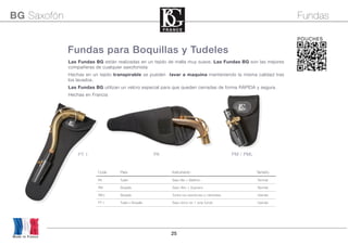 25
Las Fundas BG están realizadas en un tejido de malla muy suave. Las Fundas BG son las mejores
compañeras de cualquier saxofonista
Hechas en un tejido transpirable se pueden lavar a maquina manteniendo la misma calidad tras
los lavados.
Las Fundas BG utilizan un velcro especial para que queden cerradas de forma RÁPIDA y segura.
Hechas en Francia
Fundas para Boquillas y Tudeles
Code Para Instrumento Tamaño
PA Tudel Saxo Alto + Barítono Normal
PM Boquilla Saxo Alto + Soprano Normal
PM L Boquilla Todos los saxofones y clarinetes Grande
PT 1 Tudel + Boquilla Saxo tenor en 1 sola funda Grande
Made in France
BG Saxofón Fundas
POUCHES
PA PM / PMLPT 1
 