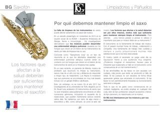 27
Por qué debemos mantener limpio el saxo
La falta de limpieza de los instrumentos de viento
puede afectar seriamente a la salud del músico.
En un estudio presentado en noviembre de 2013 en la
reunión anual de la ACAAI – Academia Americana de
Alergia, Asma e Inmunología - los investigadores
demostraron que los músicos pueden desarrollar
una enfermedad alérgica pulmonar causada por los
hongos que crecen en el interior de los instrumentos de
viento por falta de limpieza tras su uso.
Conocida como “Saxophone lung” es un tipo de
neumonía en la que los afectados desarrollan una
enfermedad pulmonar alérgica cuando están en
contacto con los hongos que crecen en el interior de los
instrumentos de viento al no limpiarse tras usarlas
En un caso reciente, un paciente de Atlanta, músico de
profesión que reconoció no limpiar su instrumento,
estuvo más de un año con tos y sibilancia sin responder
a ningún tipo de tratamiento. Los Rayos X mostraron
que sus pulmones se encontraban en muy mal estado
incluso con un ganglio linfático calciﬁcado.
Esto, sin embargo, no es nuevo. En el año 2011 los
investigadores de la universidad de Tufts dirigidos por el
Dr. Stuart Levy analizaron 20 instrumentos de viento que
no eran limpiados adecuadamente encontrando en ellos
numerosos gérmenes, incluyendo el causante de la
tuberculosis, que pueden mantenerse activos durante
varios días. No hablamos, por tanto de algo menor o
anecdótico y BG, como siempre, se pone al lado del
músico. Los factores que afectan a la salud deberían
ser por ellos mismos, motivo más que suﬁciente
para mantener siempre limpio el instrumento. Pero
además, ¿nos hemos parado a pensar lo valioso e
importante que para un músico debe ser su instrumento.?
El instrumento es la herramienta de trabajo del músico.
Con él pasará muchas horas de trabajo, colaboración y
compañía. Una herramienta de trabajo bien cuidada y
siempre a punto proporcionará muchas más
satisfacciones que si se tiene descuidada.
El músico sobre el escenario se juega cada día su
reputación frente a una audiencia muy exigente.
¿Podemos imaginar el estrepitoso fracaso para el
interprete que ocasionaría un fallo en el instrumento como
consecuencia de un mal mantenimiento.?
Si las almohadillas de las llaves no son secadas con
cuidado, más pronto que tarde, se producirá un fallo de
estas. Si los cuerpos no son secados de forma eﬁcaz
aparecerán grietas que arruinarán el instrumento. Si las
llaves no son periódicamente limpiadas su funcionamiento
será lento e irregular.
Todo lo que no se gaste como consecuencia de un
cuidado negligente, se podrá emplear en cualquier otra
cosa, bien de tipo profesional -adquirir accesorios o libros-
de tipo personal y no relacionada con la música.
En BG nos interesamos por los músicos y por sus
instrumentos
Los factores que
afectan a la
salud deberían
ser suficientes
para mantener
limpio el saxofón
BG Saxofón Limpiadores y Pañuelos
Made in France
 