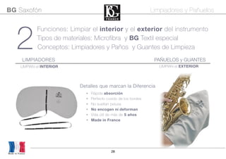 28
• Rápida absorción
• Perfecto cosido de los bordes
• No sueltan pelusa
• No encogen ni deforman
• Vida útil de más de 5 años
• Made in France
2
Funciones: Limpiar el interior y el exterior del instrumento
Tipos de materiales: Microfibra y BG Textil especial
Conceptos: Limpiadores y Paños y Guantes de Limpieza
Made in France
BG Saxofón Limpiadores y Pañuelos
Detalles que marcan la Diferencia
PAÑUELOS y GUANTESLIMPIADORES
LIMPIAN el INTERIOR LIMPIAN el EXTERIOR
 
