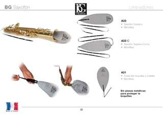 32
Made in France
BG Saxofón Limpiadores
A33
• Saxofón Soprano
• Microfibra
A31
• Todas las boquillas y tudeles
• Microfibra
A33 C
• Saxofón Soprano Curvo
• Microfibra
Sin piezas metálicas
para proteger la
boquillas
 