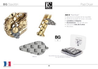33
Made in France
BG Saxofón Pad Dryer
A65 S
A65 S “Pad Dryer”
• Absorbe la humedad de las zapatillas
• Sustituye al papel de fumar o de seda
• Lavables a máquina
• Económicos: más de mill usos
• Vida útil de más de 5 años
• Microfibra
PAD DRYER A65 SB a granel se entregan en
una caja de plástico reutilizable
 