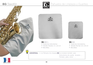 34
BG A62
• Todos los instrumentos
• Tamaño Normal: 25 x 30 cm
• Microfibra
BG A62 L
• Todos los instrumentos
• Tamaño Grande: 41 x 44 cm
• Microfibra
UNIVERSAL. : Los Pañuelos de Limpieza BG se emplean también para
Instrumentos de cuerda, teclados .....
Pantallas, gafas, lentes ....
Made in France
BG Saxofón Pañuelos de Limpieza y Guantes
 