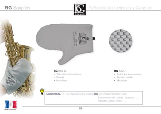 35Made in France
BG Saxofón Pañuelos de Limpieza y Guantes
UNIVERSAL. : Los Pañuelos de Limpieza BG se emplean también para
Instrumentos de cuerda, teclados .....
Pantallas, gafas, lentes ....
BG A62 R
• Todos los instrumentos
• Tamaño bolsillo
• Microfibra
BG A62 G
• Todos los instrumentos
• Guante
• Microfibra
 