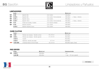 36
BG Saxofón Limpiadores y Pañuelos
TOP WORLD
CARE CLOTHSCARE CLOTHSCARE CLOTHSCARE CLOTHSCARE CLOTHS
C o d e M a t e r i a l
TOP A-62 Pañuelo de Limpieza - Tamaño normal 25 x 29 cm Microﬁbra
TOP A-62 L Pañuelo de Limpieza - Tamaño grande 41 x 44 cm Microﬁbra
A-62 G Guante Microﬁbra
A-62 R Redondo. Tamaño de bolsillo ø 12 cm Microﬁbra
NEW A-62 UDS Universal Deluxe Concert Swab 40 x 25 cmUniversal Deluxe Concert Swab 40 x 25 cm Microﬁbra negra y Seda
LIMPIADORESLIMPIADORESLIMPIADORESLIMPIADORESLIMPIADORES
C o d e M a t e r i a l
TOP A-30 Saxofón Alto Con cordón Microﬁbra
TOP A-30 A Saxofón Alto Con cordón. Forma redonda Microﬁbra + Seda y Bambú
TOP A-30 L Saxofón Tenor Con cordón Microﬁbra
TOP A-30 T Saxofón Tenor Con cordón. Forma redonda Microﬁbra + Seda y Bambú
TOP A-31 Todas las boquillas y Tudeles Con inserción ﬂexible Microﬁbra
TOP A-33 Saxofón Soprano Con cordón Microﬁbra
A-33 C Saxofón Soprano Curvo Con cordón Microﬁbra
PAD DRYERPAD DRYERPAD DRYERPAD DRYERPAD DRYERPAD DRYER
C o d e M a t e r i a l E m p a q u e t a d oM a t e r i a l E m p a q u e t a d o
TOP A-65 S Microﬁbra 1 pc
A-65 SB Microﬁbra 1 caja = 30 uds a granell
Made in France
 
