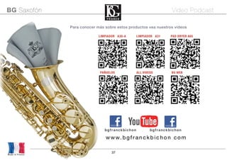 37
Para conocer más sobre estos productos vea nuestros vídeos
Made in France
BG Saxofón Video Podcast
bgfranckbichon bgfranckbichon
www.bgfranckbich on com
PAÑUELOS ALL VIDEOS BG WEB
LIMPIADOR A30-A LIMPIADOR A31 PAD DRYER A65
 